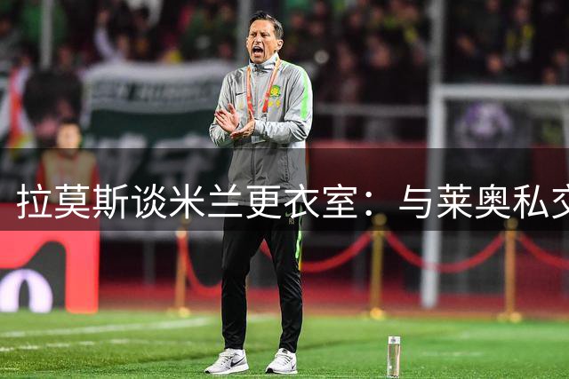 拉莫斯谈米兰更衣室：与莱奥私交甚笃，当下队友相处和谐