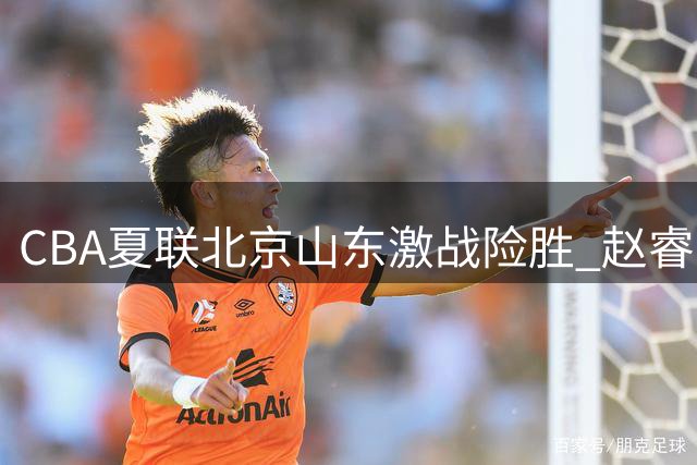CBA夏联北京山东激战险胜 赵睿16分领军范子铭低迷